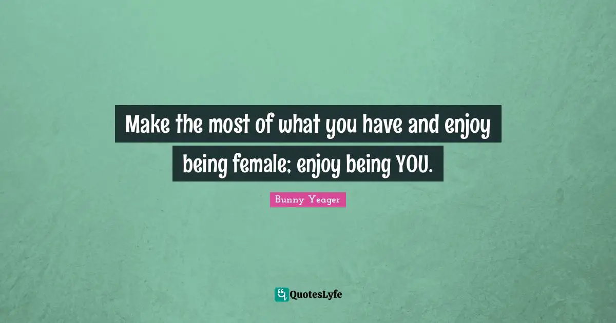 Make the most of what you have and enjoy being female; enjoy being YOU.