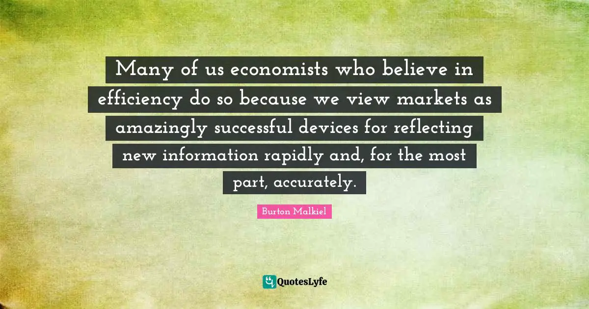 Many of us economists who believe in efficiency do so because we view markets as amazingly successful devices for reflecting new information rapidly and, for the most part, accurately.