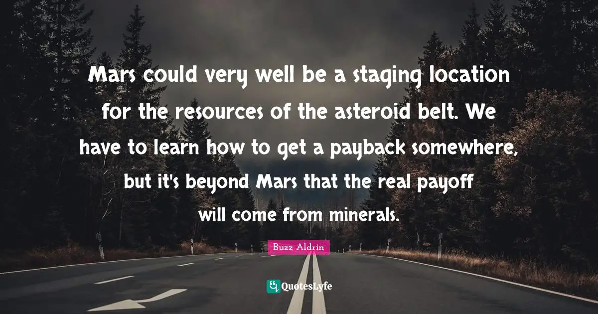 Mars could very well be a staging location for the resources of the asteroid belt. We have to learn how to get a payback somewhere, but it's beyond Mars that the real payoff will come from minerals.