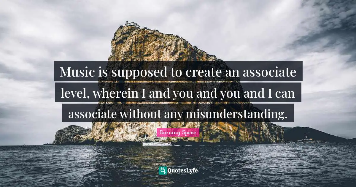 Music is supposed to create an associate level, wherein I and you and you and I can associate without any misunderstanding.