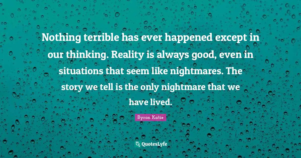 Nothing terrible has ever happened except in our thinking. Reality is always good, even in situations that seem like nightmares. The story we tell is the only nightmare that we have lived.