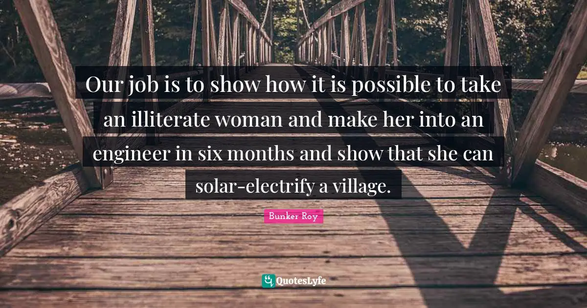 Bunker Roy Quotes: Our job is to show how it is possible to take an illiterate woman and make her into an engineer in six months and show that she can solar-electrify a village.
