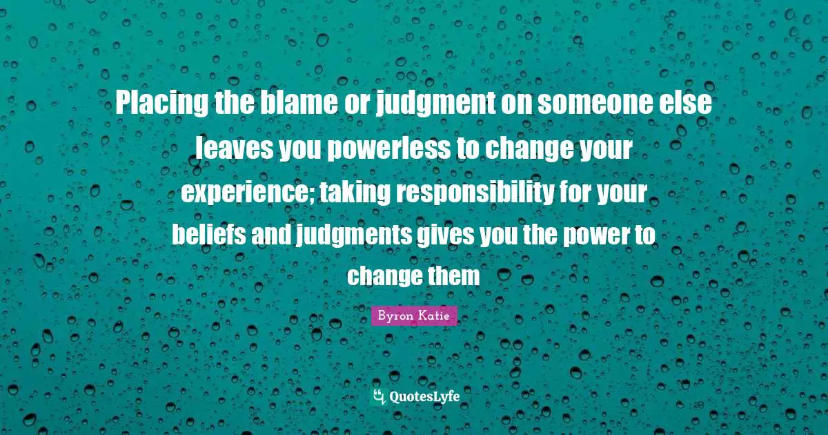 Taking Quotes: "Placing the blame or judgment on someone else leaves you powerless to change your experience; taking responsibility for your beliefs and judgments gives you the power to change them"