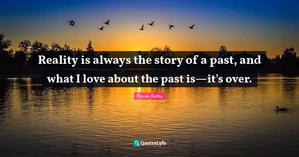 Reality is always the story of a past, and what I love about the past is—it's over.