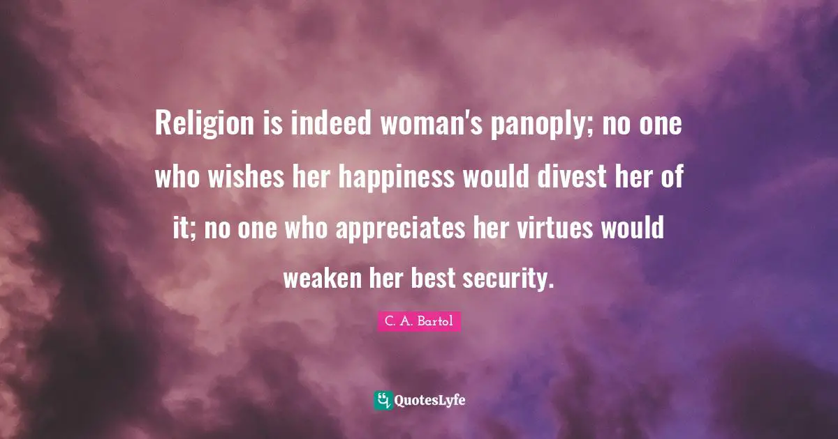 Religion is indeed woman's panoply; no one who wishes her happiness would divest her of it; no one who appreciates her virtues would weaken her best security.