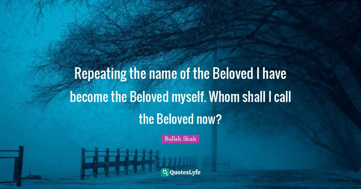 Repeating the name of the Beloved I have become the Beloved myself. Whom shall I call the Beloved now?