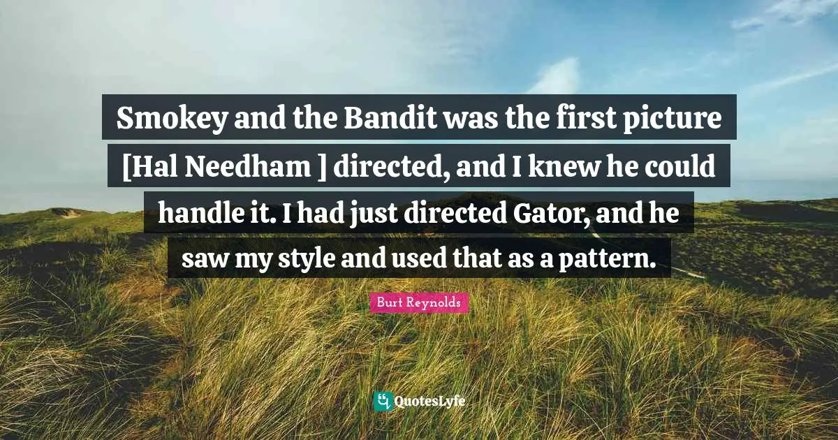 Burt Reynolds Quotes: "Smokey and the Bandit was the first picture [Hal Needham ] directed, and I knew he could handle it. I had just directed Gator, and he saw my style and used that as a pattern."