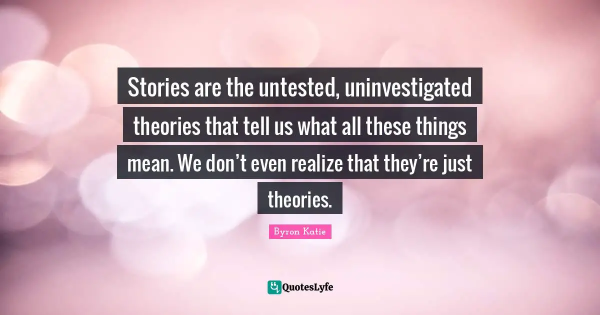 Stories are the untested, uninvestigated theories that tell us what all these things mean. We don’t even realize that they’re just theories.