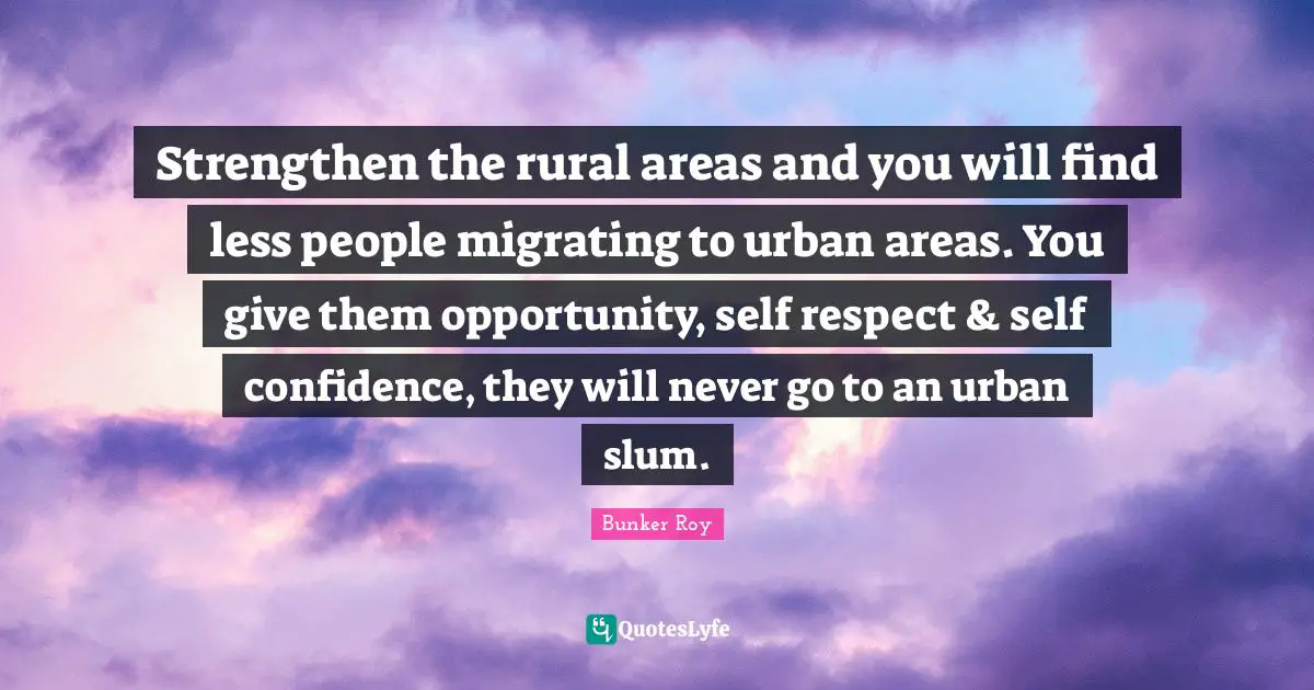 Bunker Roy Quotes: Strengthen the rural areas and you will find less people migrating to urban areas. You give them opportunity, self respect & self confidence, they will never go to an urban slum.