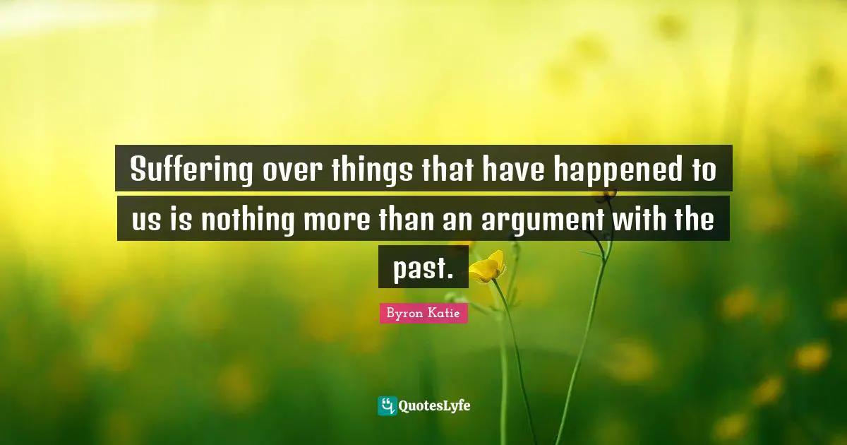 Suffering over things that have happened to us is nothing more than an argument with the past.