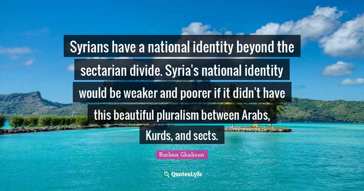 Kurds Quotes: "Syrians have a national identity beyond the sectarian divide. Syria's national identity would be weaker and poorer if it didn't have this beautiful pluralism between Arabs, Kurds, and sects."