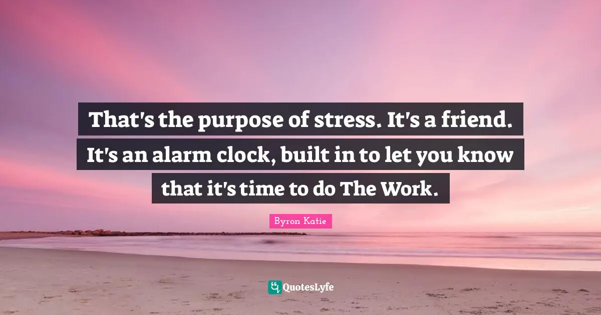 That's the purpose of stress. It's a friend. It's an alarm clock, built in to let you know that it's time to do The Work.