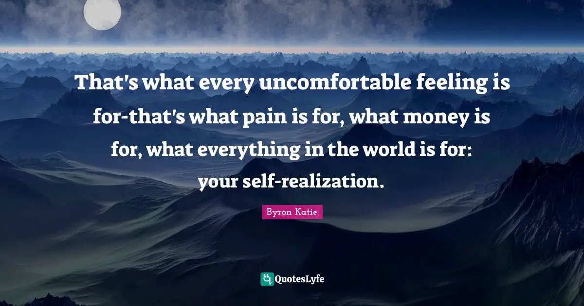 That's what every uncomfortable feeling is for-that's what pain is for, what money is for, what everything in the world is for: your self-realization.