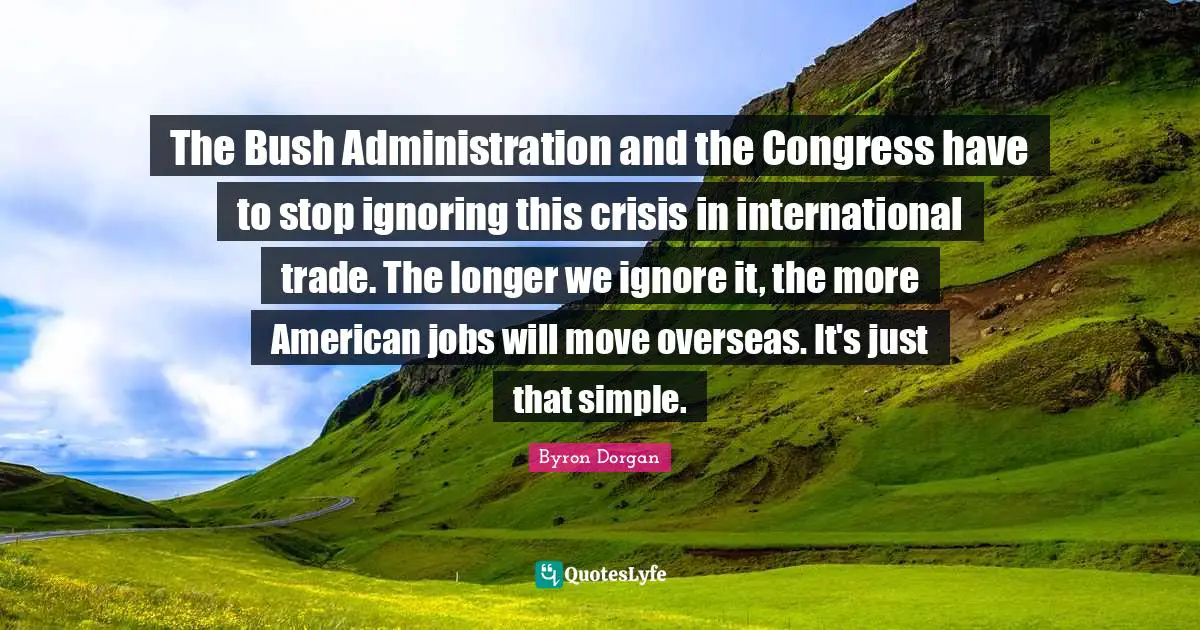 Administration Quotes: "The Bush Administration and the Congress have to stop ignoring this crisis in international trade. The longer we ignore it, the more American jobs will move overseas. It's just that simple."