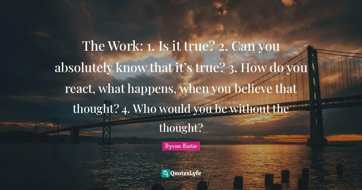 The Work: 1. Is it true? 2. Can you absolutely know that it’s true? 3. How do you react, what happens, when you believe that thought? 4. Who would you be without the thought?