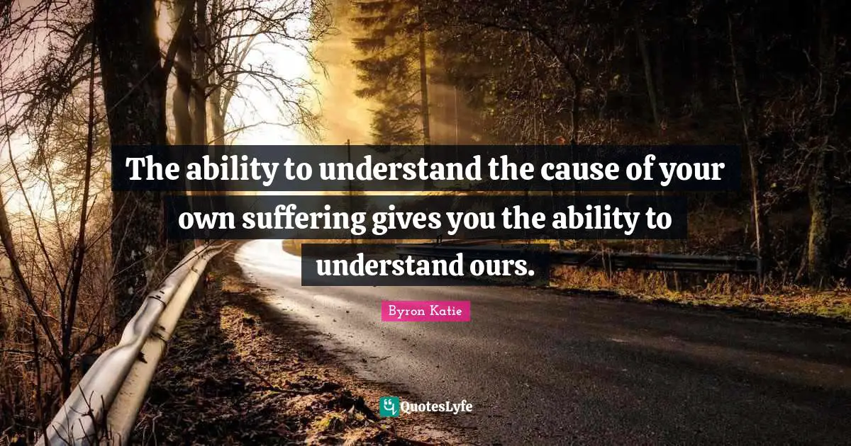 The ability to understand the cause of your own suffering gives you the ability to understand ours.