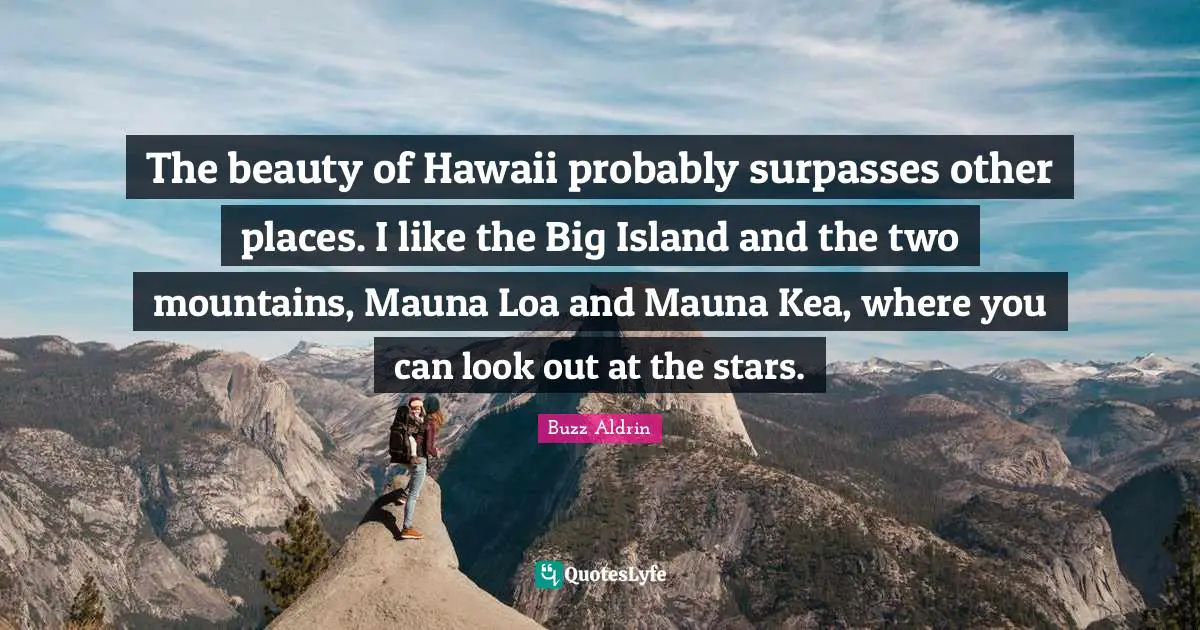 The beauty of Hawaii probably surpasses other places. I like the Big Island and the two mountains, Mauna Loa and Mauna Kea, where you can look out at the stars.