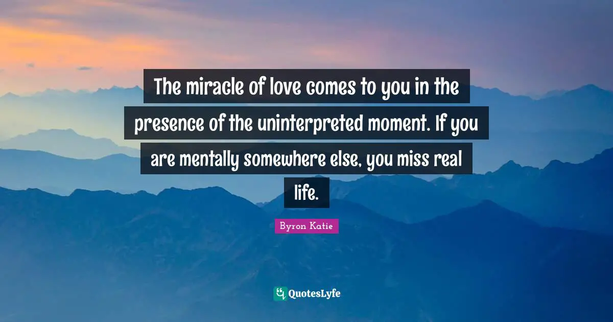 The miracle of love comes to you in the presence of the uninterpreted moment. If you are mentally somewhere else, you miss real life.