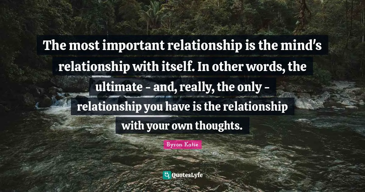 The most important relationship is the mind's relationship with itself. In other words, the ultimate - and, really, the only - relationship you have is the relationship with your own thoughts.