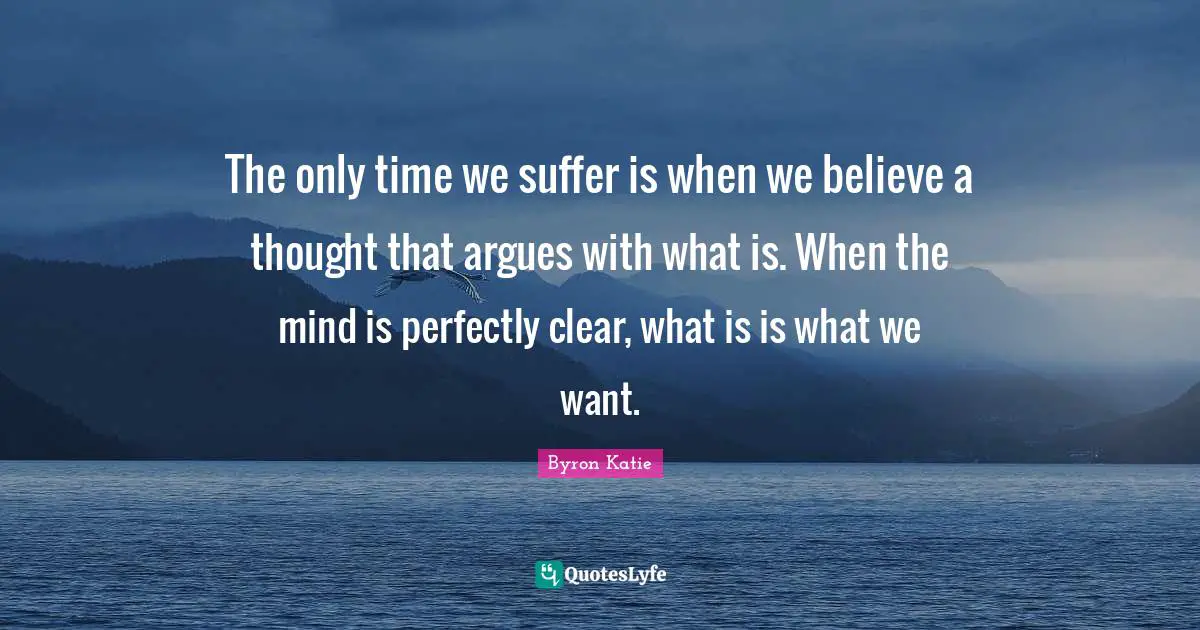 The only time we suffer is when we believe a thought that argues with what is. When the mind is perfectly clear, what is is what we want.