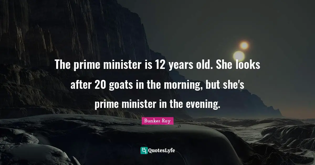 Bunker Roy Quotes: The prime minister is 12 years old. She looks after 20 goats in the morning, but she's prime minister in the evening.