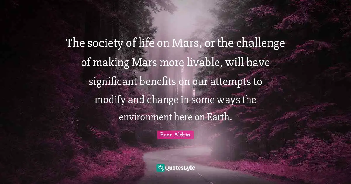 The society of life on Mars, or the challenge of making Mars more livable, will have significant benefits on our attempts to modify and change in some ways the environment here on Earth.
