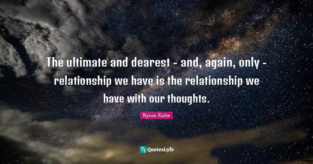 The ultimate and dearest - and, again, only - relationship we have is the relationship we have with our thoughts.