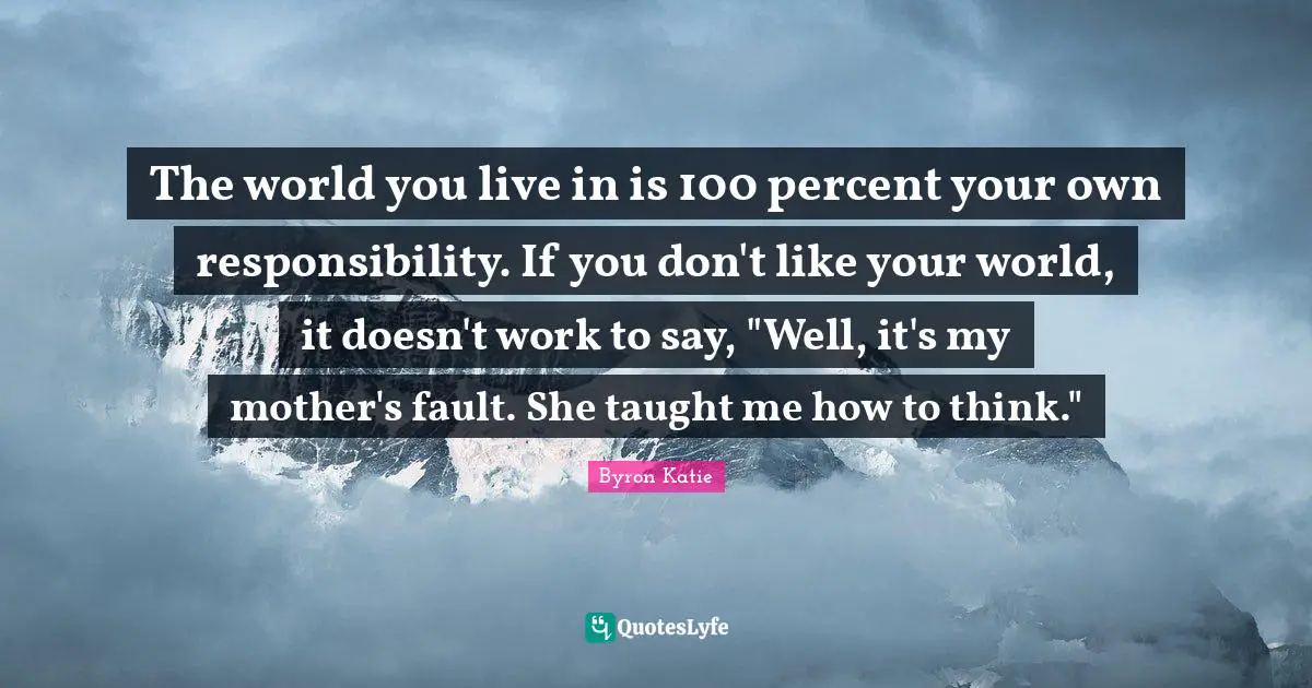 The world you live in is 100 percent your own responsibility. If you don't like your world, it doesn't work to say, "Well, it's my mother's fault. She taught me how to think."