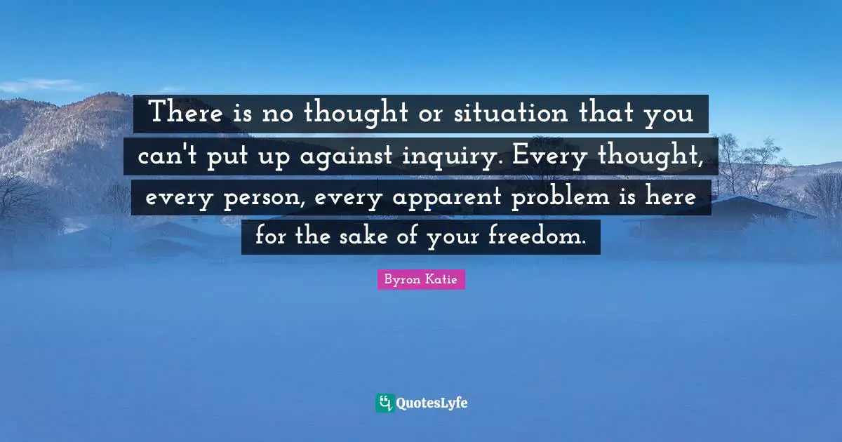 There is no thought or situation that you can't put up against inquiry. Every thought, every person, every apparent problem is here for the sake of your freedom.