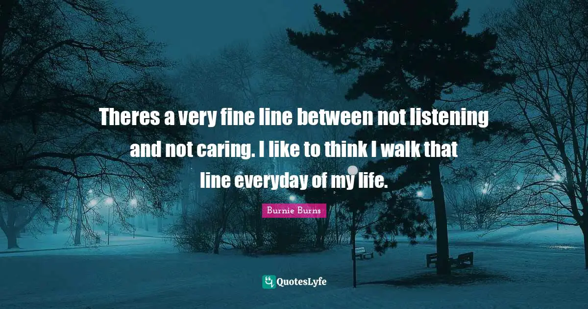 Theres a very fine line between not listening and not caring. I like to think I walk that line everyday of my life.