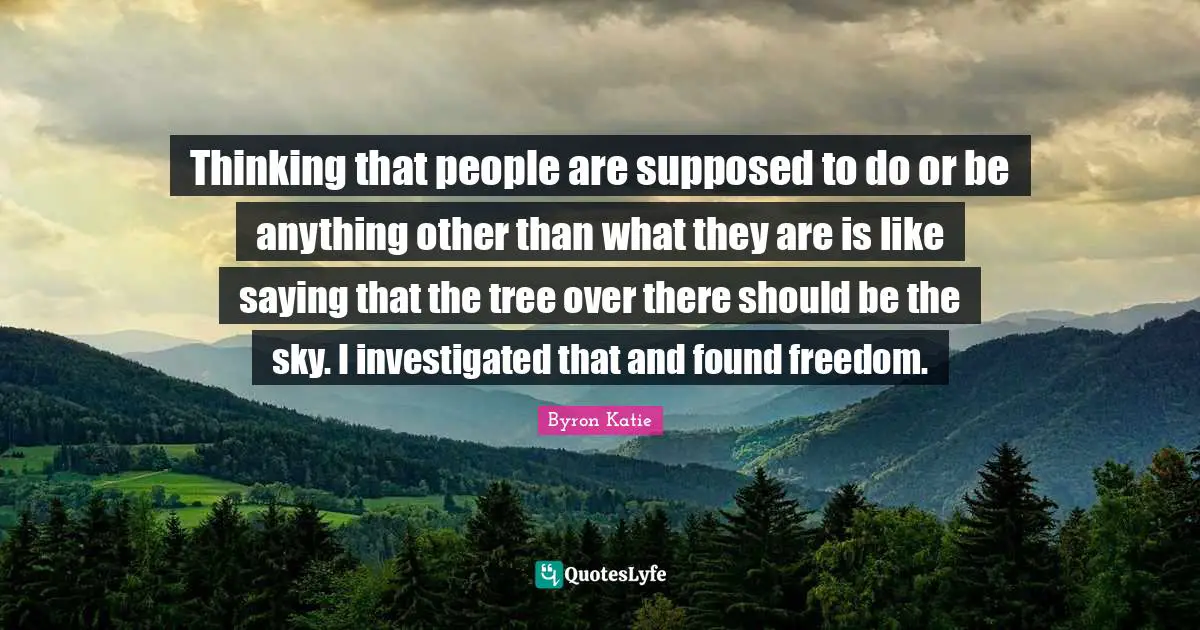 Thinking that people are supposed to do or be anything other than what they are is like saying that the tree over there should be the sky. I investigated that and found freedom.