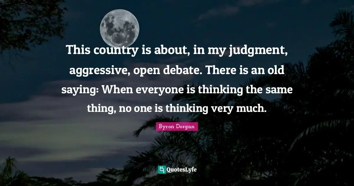 This country is about, in my judgment, aggressive, open debate. There is an old saying: When everyone is thinking the same thing, no one is thinking very much.