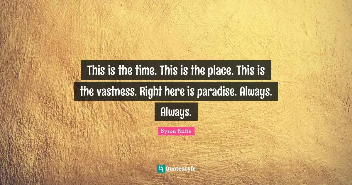 This is the time. This is the place. This is the vastness. Right here is paradise. Always. Always.