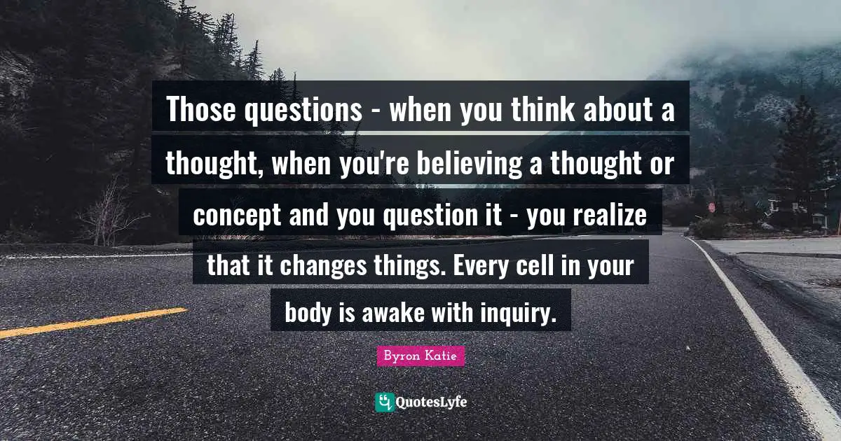 Those questions - when you think about a thought, when you're believing a thought or concept and you question it - you realize that it changes things. Every cell in your body is awake with inquiry.