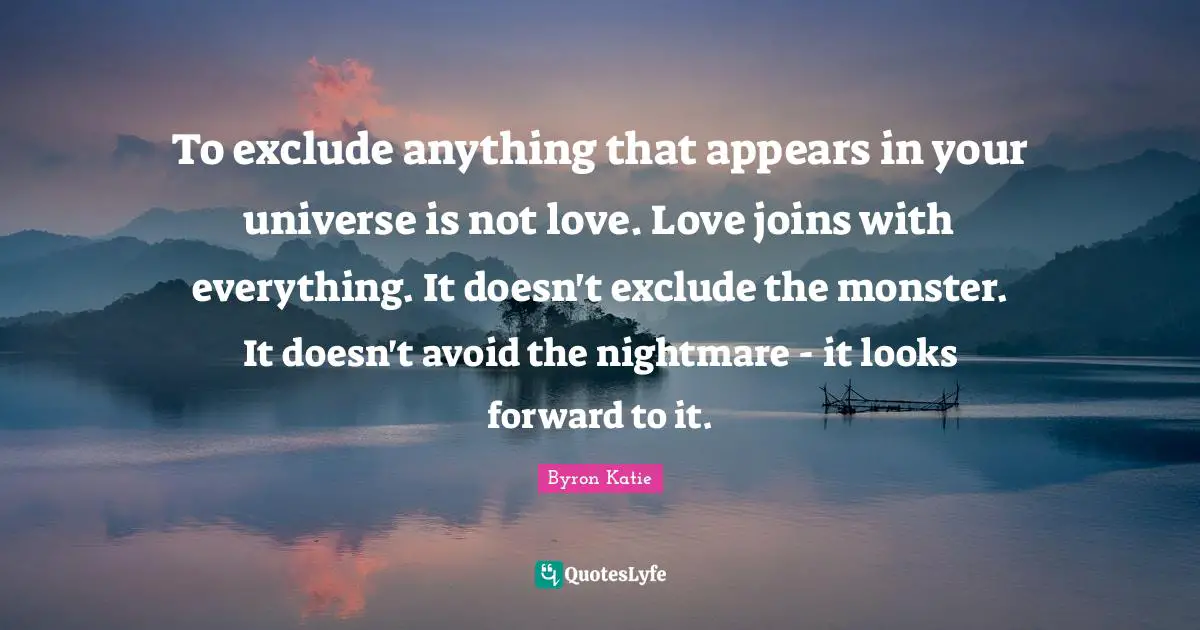 To exclude anything that appears in your universe is not love. Love joins with everything. It doesn't exclude the monster. It doesn't avoid the nightmare - it looks forward to it.