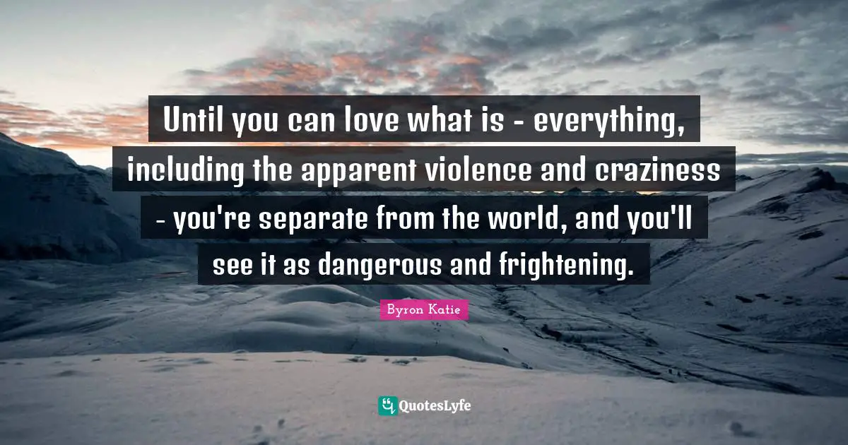 Until you can love what is - everything, including the apparent violence and craziness - you're separate from the world, and you'll see it as dangerous and frightening.