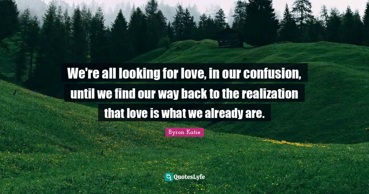 We're all looking for love, in our confusion, until we find our way back to the realization that love is what we already are.
