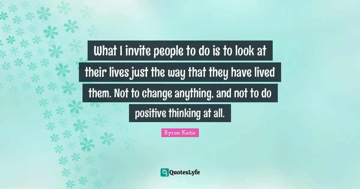 What I invite people to do is to look at their lives just the way that they have lived them. Not to change anything, and not to do positive thinking at all.