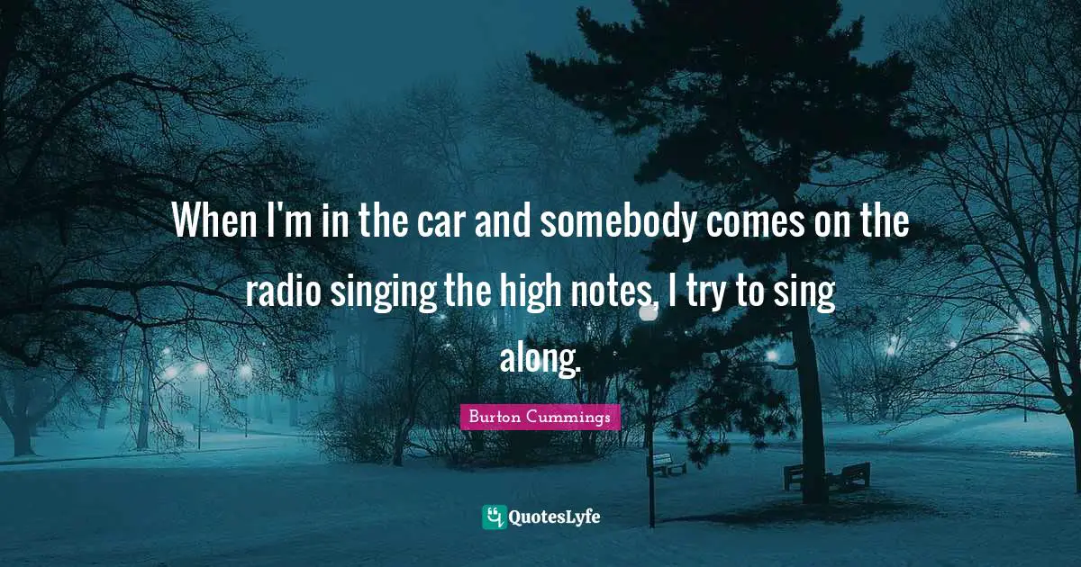 When I'm in the car and somebody comes on the radio singing the high notes, I try to sing along.