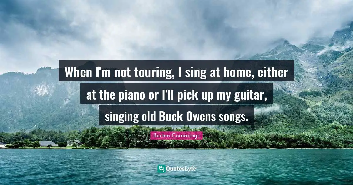 When I'm not touring, I sing at home, either at the piano or I'll pick up my guitar, singing old Buck Owens songs.