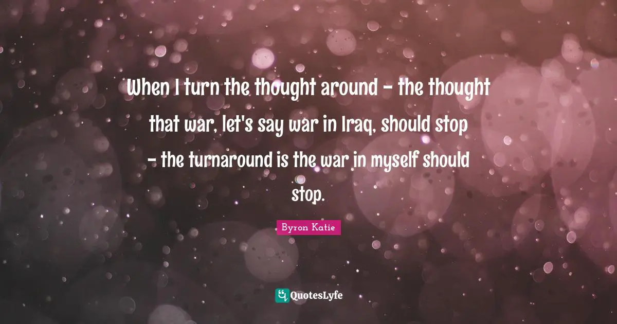 When I turn the thought around - the thought that war, let's say war in Iraq, should stop - the turnaround is the war in myself should stop.