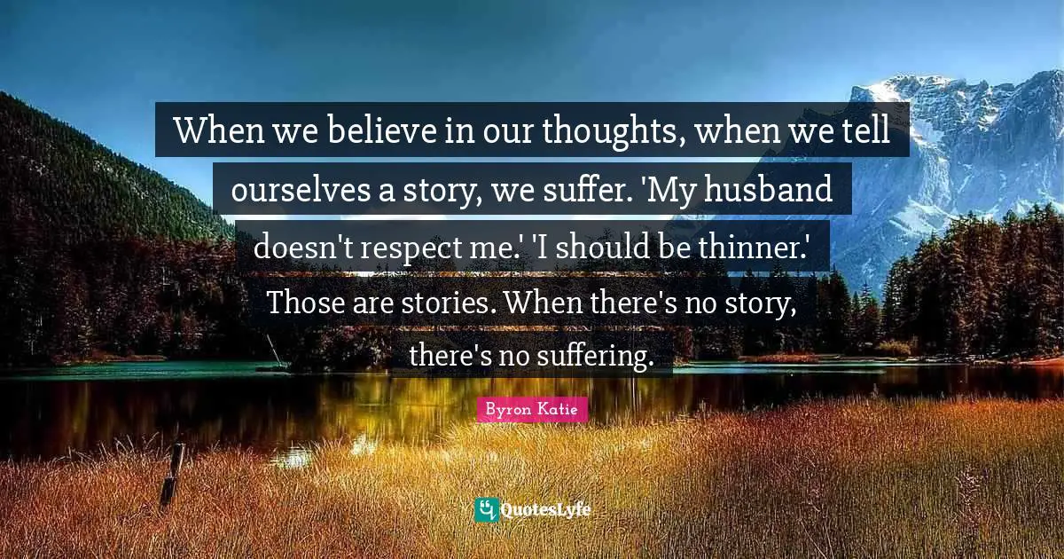 Our Thoughts Quotes: "When we believe in our thoughts, when we tell ourselves a story, we suffer. 'My husband doesn't respect me.' 'I should be thinner.' Those are stories. When there's no story, there's no suffering."