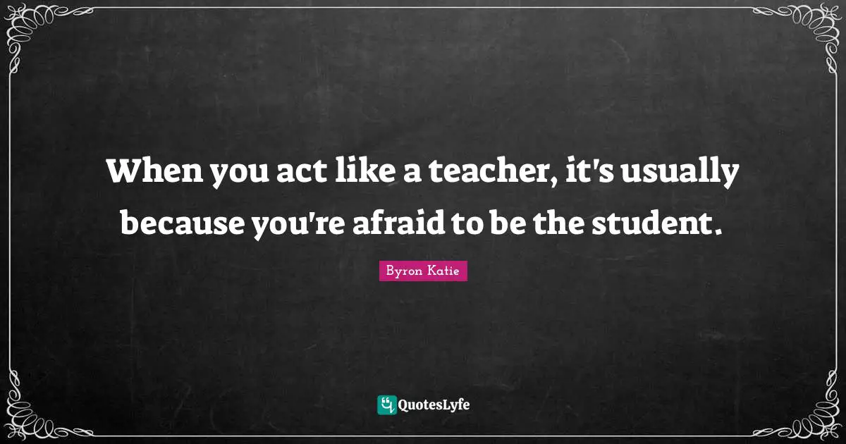 When you act like a teacher, it's usually because you're afraid to be the student.