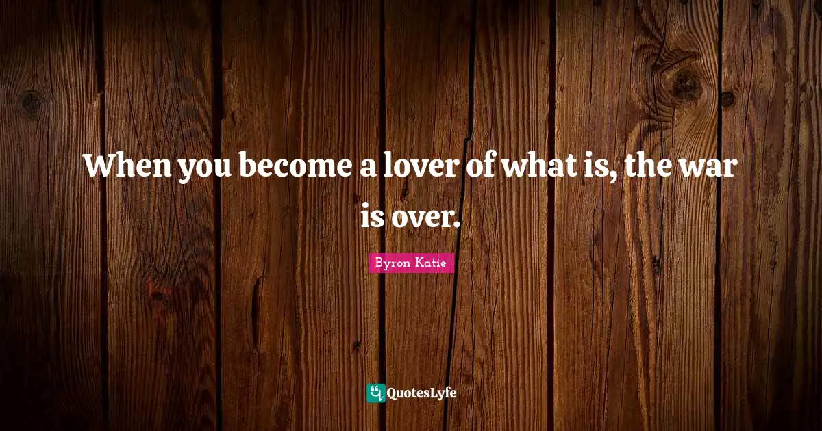 When you become a lover of what is, the war is over.