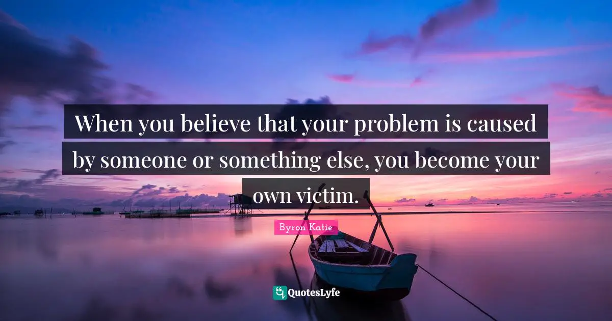 Victim Quotes: "When you believe that your problem is caused by someone or something else, you become your own victim."