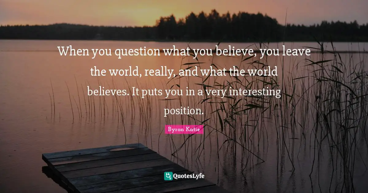 When you question what you believe, you leave the world, really, and what the world believes. It puts you in a very interesting position.
