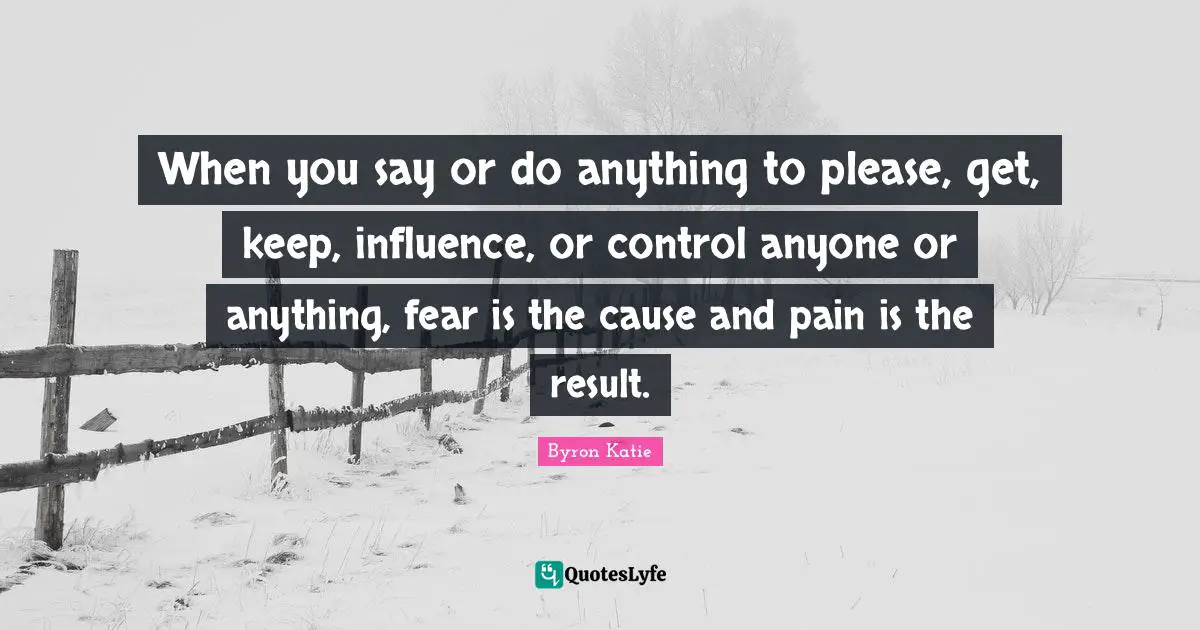 When you say or do anything to please, get, keep, influence, or control anyone or anything, fear is the cause and pain is the result.