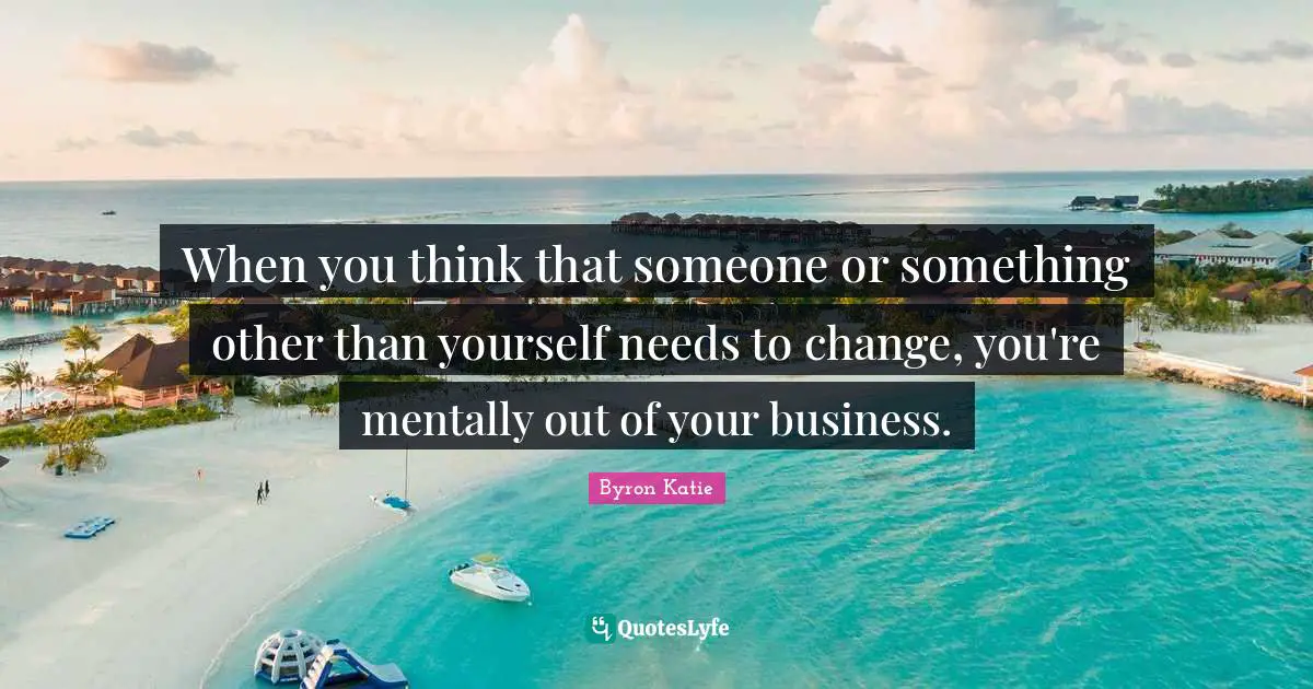 When you think that someone or something other than yourself needs to change, you're mentally out of your business.