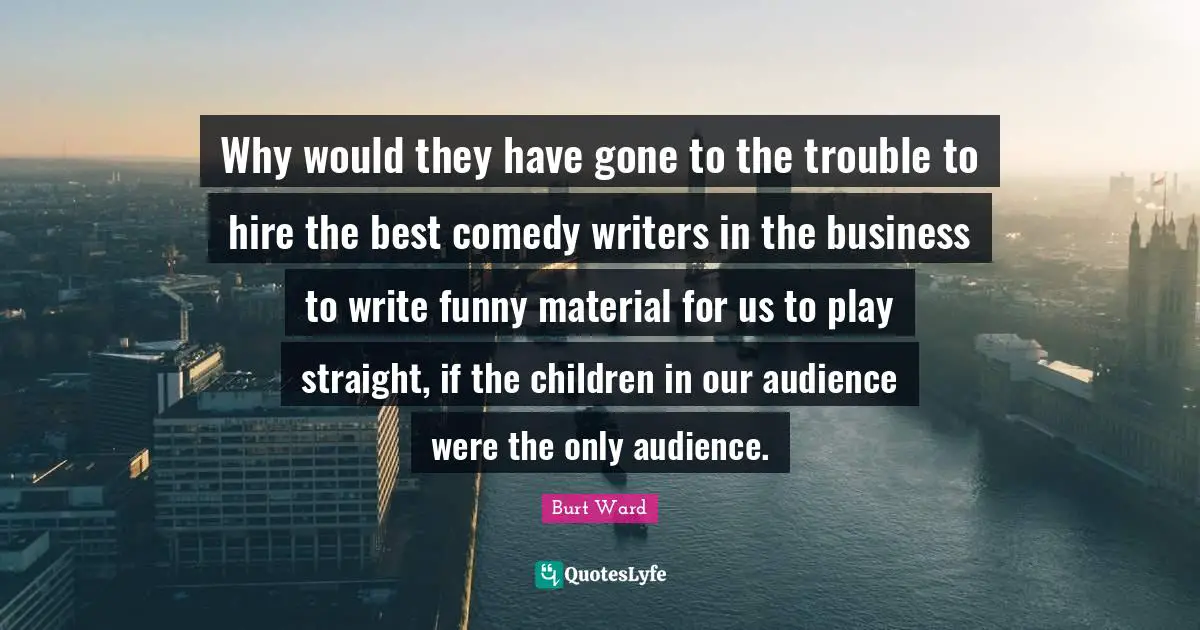 Why would they have gone to the trouble to hire the best comedy writers in the business to write funny material for us to play straight, if the children in our audience were the only audience.