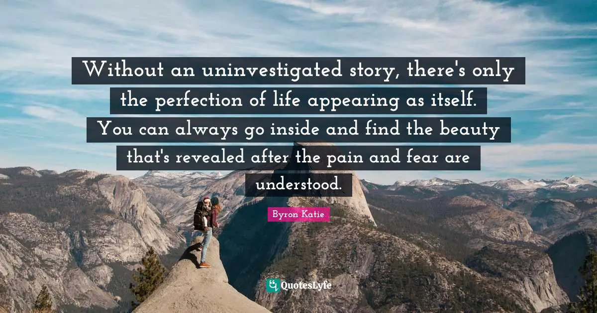 Without an uninvestigated story, there's only the perfection of life appearing as itself. You can always go inside and find the beauty that's revealed after the pain and fear are understood.